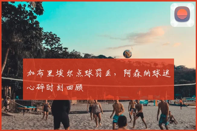 加布里埃尔点球罚丢，阿森纳球迷心碎时刻回顾