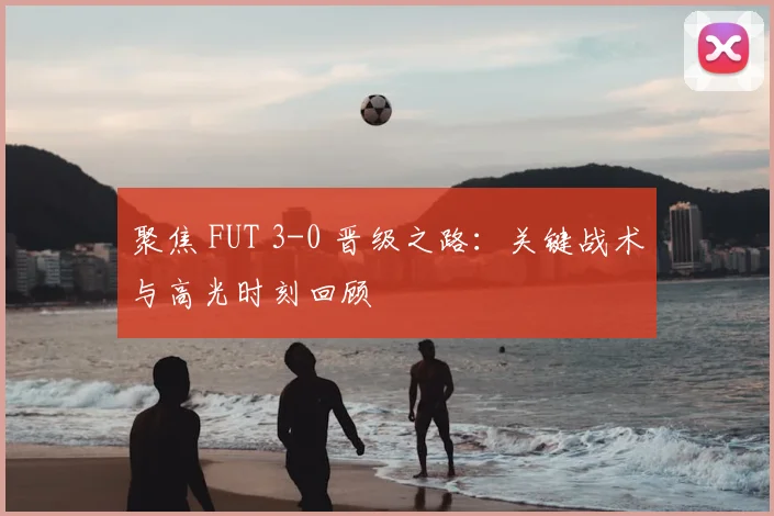 聚焦 FUT 3-0 晋级之路：关键战术与高光时刻回顾