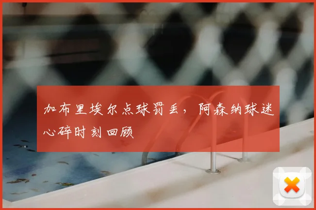 加布里埃尔点球罚丢,阿森纳球迷心碎时刻回顾