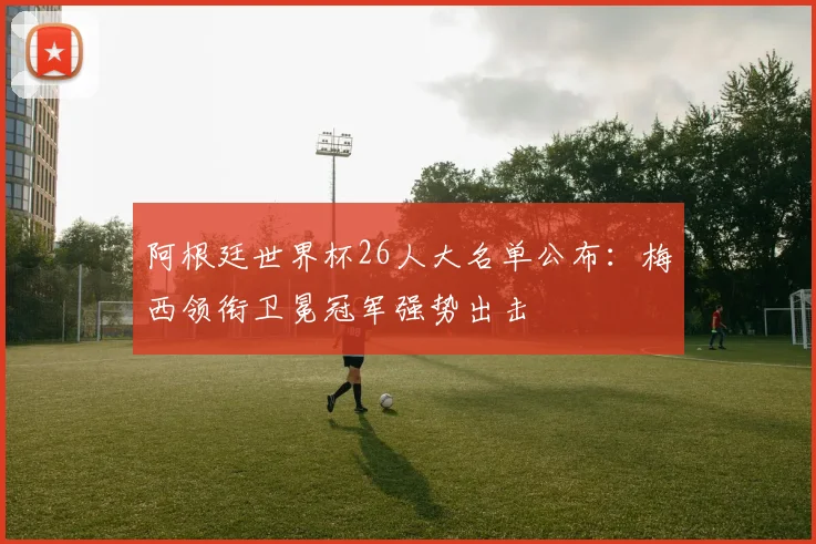 阿根廷世界杯26人大名单公布:梅西领衔卫冕冠军强势出击