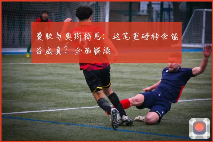 曼联与奥斯梅恩：这笔重磅转会能否成真？全面解读