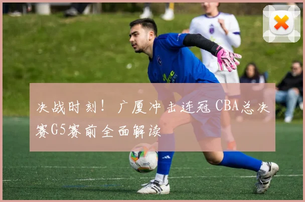 决战时刻！广厦冲击连冠 CBA总决赛G5赛前全面解读